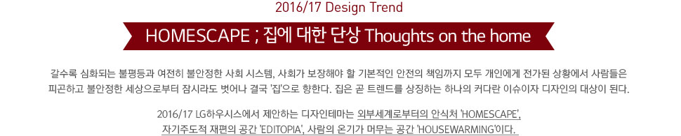 2016/17 Design Trend. HOMESCAPE ;   ܻ Thoughts on the home.  ȭǴ   Ҿ ȸ ý, ȸ ؾ  ⺻  åӱ  ο  Ȳ  ǰϰ Ҿ κ ö  ᱹ '' Ѵ.   Ʈ带 ¡ϴ ϳ Ŀٶ ̽   ȴ. 2016/17 LGϿý ϴ ׸ ܺμκ Ƚó 'Homescape', ڱֵ   'Editopia',  ±Ⱑ ӹ  'Housewarming'̴.