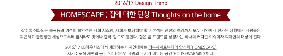 2016/17 Design Trend. HOMESCAPE ;   ܻ Thoughts on the home.  ȭǴ   Ҿ ȸ ý, ȸ ؾ  ⺻  åӱ  ο  Ȳ  ǰϰ Ҿ κ ö  ᱹ '' Ѵ.   Ʈ带 ¡ϴ ϳ Ŀٶ ̽   ȴ.2016/17 LGϿý ϴ ׸ ܺμκ Ƚó 'Homescape', ڱֵ   'Editopia',  ±Ⱑ ӹ  'Housewarming'̴.
