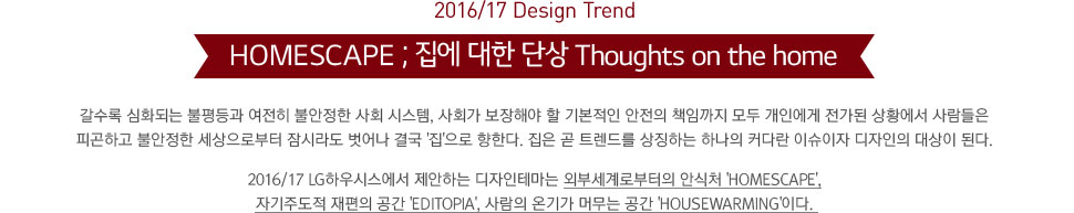 2016/17 Design Trend. HOMESCAPE ;   ܻ Thoughts on the home.  ȭǴ   Ҿ ȸ ý, ȸ ؾ  ⺻  åӱ  ο  Ȳ  ǰϰ Ҿ κ ö  ᱹ '' Ѵ.   Ʈ带 ¡ϴ ϳ Ŀٶ ̽   ȴ. 2016/17 LGϿý ϴ ׸ ܺμκ Ƚó 'Homescape', ڱֵ   'Editopia',  ±Ⱑ ӹ  'Housewarming'̴.